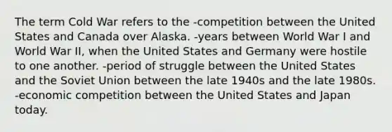 The term Cold War refers to the -competition between the United States and Canada over Alaska. -years between World War I and World War II, when the United States and Germany were hostile to one another. -period of struggle between the United States and the Soviet Union between the late 1940s and the late 1980s. -economic competition between the United States and Japan today.