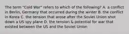 The term "Cold War" refers to which of the following? A. a conflict in Berlin, Germany that occurred during the winter B. the conflict in Korea C. the tension that arose after the Soviet Union shot down a US spy plane D. the tension & potential for war that existed between the US and the Soviet Union