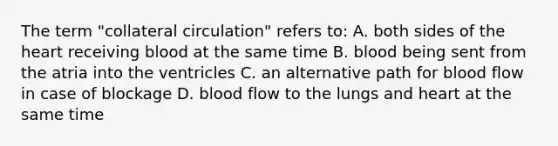 The term "collateral circulation" refers to: A. both sides of the heart receiving blood at the same time B. blood being sent from the atria into the ventricles C. an alternative path for blood flow in case of blockage D. blood flow to the lungs and heart at the same time