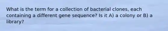 What is the term for a collection of bacterial clones, each containing a different gene sequence? Is it A) a colony or B) a library?