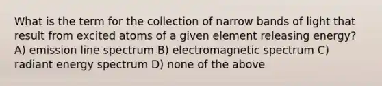 What is the term for the collection of narrow bands of light that result from excited atoms of a given element releasing energy? A) emission line spectrum B) electromagnetic spectrum C) radiant energy spectrum D) none of the above