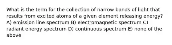 What is the term for the collection of narrow bands of light that results from excited atoms of a given element releasing energy? A) emission line spectrum B) electromagnetic spectrum C) radiant energy spectrum D) continuous spectrum E) none of the above