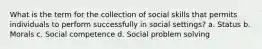 What is the term for the collection of social skills that permits individuals to perform successfully in social settings? a. Status b. Morals c. Social competence d. Social problem solving