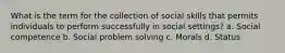 What is the term for the collection of social skills that permits individuals to perform successfully in social settings? a. Social competence b. Social problem solving c. Morals d. Status