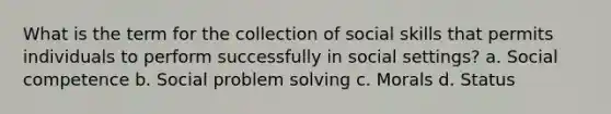 What is the term for the collection of social skills that permits individuals to perform successfully in social settings? a. Social competence b. Social problem solving c. Morals d. Status