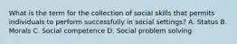 What is the term for the collection of social skills that permits individuals to perform successfully in social settings? A. Status B. Morals C. Social competence D. Social problem solving