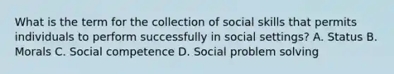 What is the term for the collection of social skills that permits individuals to perform successfully in social settings? A. Status B. Morals C. Social competence D. Social problem solving