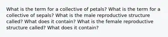 What is the term for a collective of petals? What is the term for a collective of sepals? What is the male reproductive structure called? What does it contain? What is the female reproductive structure called? What does it contain?