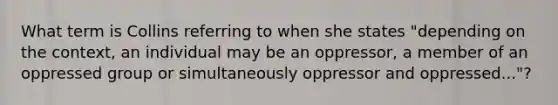 What term is Collins referring to when she states "depending on the context, an individual may be an oppressor, a member of an oppressed group or simultaneously oppressor and oppressed..."?