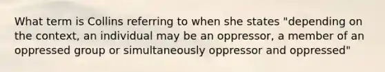 What term is Collins referring to when she states "depending on the context, an individual may be an oppressor, a member of an oppressed group or simultaneously oppressor and oppressed"