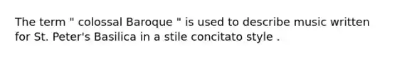 The term " colossal Baroque " is used to describe music written for St. Peter's Basilica in a stile concitato style .