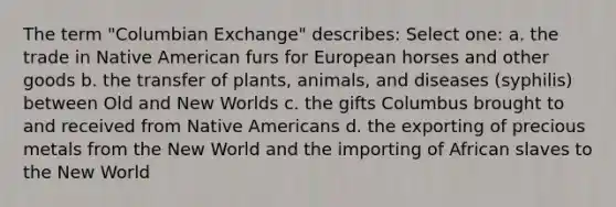 The term "Columbian Exchange" describes: Select one: a. the trade in Native American furs for European horses and other goods b. the transfer of plants, animals, and diseases (syphilis) between Old and New Worlds c. the gifts Columbus brought to and received from Native Americans d. the exporting of precious metals from the New World and the importing of African slaves to the New World