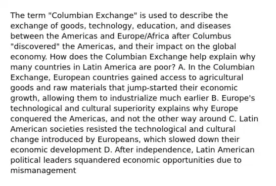 The term "Columbian Exchange" is used to describe the exchange of goods, technology, education, and diseases between the Americas and Europe/Africa after Columbus "discovered" the Americas, and their impact on the global economy. How does the Columbian Exchange help explain why many countries in Latin America are poor? A. In the Columbian Exchange, European countries gained access to agricultural goods and raw materials that jump-started their economic growth, allowing them to industrialize much earlier B. Europe's technological and cultural superiority explains why Europe conquered the Americas, and not the other way around C. Latin American societies resisted the technological and cultural change introduced by Europeans, which slowed down their economic development D. After independence, Latin American political leaders squandered economic opportunities due to mismanagement