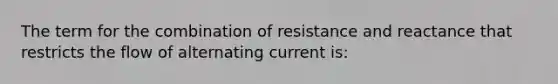 The term for the combination of resistance and reactance that restricts the flow of alternating current is: