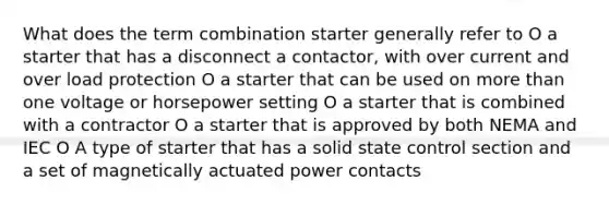 What does the term combination starter generally refer to O a starter that has a disconnect a contactor, with over current and over load protection O a starter that can be used on more than one voltage or horsepower setting O a starter that is combined with a contractor O a starter that is approved by both NEMA and IEC O A type of starter that has a solid state control section and a set of magnetically actuated power contacts