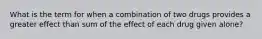 What is the term for when a combination of two drugs provides a greater effect than sum of the effect of each drug given alone?