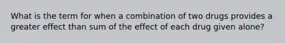 What is the term for when a combination of two drugs provides a greater effect than sum of the effect of each drug given alone?