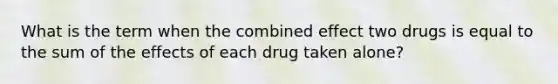 What is the term when the combined effect two drugs is equal to the sum of the effects of each drug taken alone?