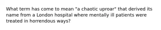 What term has come to mean "a chaotic uproar" that derived its name from a London hospital where mentally ill patients were treated in horrendous ways?