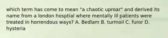 which term has come to mean "a chaotic uproar" and derived its name from a london hosptial where mentally ill patients were treated in horrendous ways? A. Bedlam B. turmoil C. furor D. hysteria