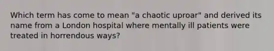 Which term has come to mean "a chaotic uproar" and derived its name from a London hospital where mentally ill patients were treated in horrendous ways?