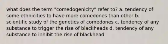 what does the term "comedogenicity" refer to? a. tendency of some ethnicities to have more comedones than other b. scientific study of the genetics of comedones c. tendency of any substance to trigger the rise of blackheads d. tendency of any substance to inhibit the rise of blackhead