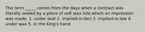 The term _____ comes from the days when a contract was literally sealed by a piece of soft wax into which an impression was made. 1. under seal 2. implied-in-fact 3. implied-in-law 4. under wax 5. in the King's hand