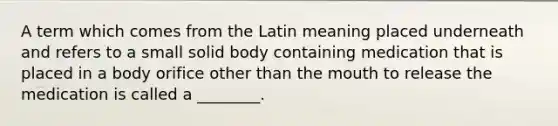 A term which comes from the Latin meaning placed underneath and refers to a small solid body containing medication that is placed in a body orifice other than the mouth to release the medication is called a ________.