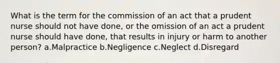 What is the term for the commission of an act that a prudent nurse should not have done, or the omission of an act a prudent nurse should have done, that results in injury or harm to another person? a.Malpractice b.Negligence c.Neglect d.Disregard