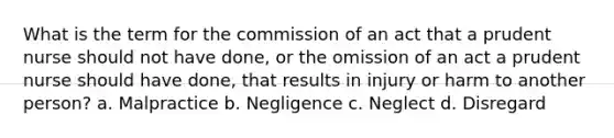 What is the term for the commission of an act that a prudent nurse should not have done, or the omission of an act a prudent nurse should have done, that results in injury or harm to another person? a. Malpractice b. Negligence c. Neglect d. Disregard