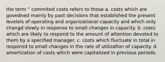 the term " commited costs refers to those a. costs which are govedned mainly by past decisions that established the present levelels of operating and organizational capacity and which only changd slowly in response to small changes in capacity. b. costs which are likely to respond to the amount of attention devoted to them by a specified manager. c. costs which fluctuate in total in responsd to small changes in the rate of utilizafion of capacity. d. amortization of costs which were capitalized in previous periods.