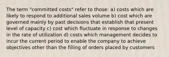 The term "committed costs" refer to those: a) costs which are likely to respond to additional sales volume b) cost which are governed mainly by past decisions that establish that present level of capacity c) cost which fluctuate in response to changes in the rate of utilization d) costs which management decides to incur the current period to enable the company to achieve objectives other than the filling of orders placed by customers