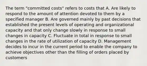 The term "committed costs" refers to costs that A. Are likely to respond to the amount of attention devoted to them by a specified manager B. Are governed mainly by past decisions that established the present levels of operating and organizational capacity and that only change slowly in response to small changes in capacity C. Fluctuate in total in response to small changes in the rate of utilization of capacity D. Management decides to incur in the current period to enable the company to achieve objectives other than the filling of orders placed by customers