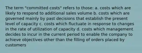 The term "committed costs" refers to those: a. costs which are likely to respond to additional sales volume b. costs which are governed mainly by past decisions that establish the present level of capacity c. costs which fluctuate in response to changes in the rate of utilization of capacity d. costs which management decides to incur in the current period to enable the company to achieve objectives other than the filling of orders placed by customers