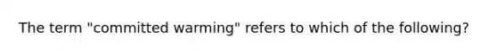 The term "committed warming" refers to which of the following?