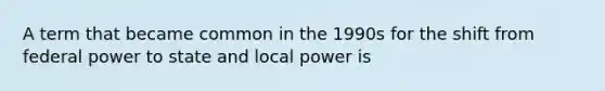 A term that became common in the 1990s for the shift from federal power to state and local power is