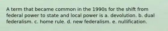 A term that became common in the 1990s for the shift from federal power to state and local power is a. devolution. b. dual federalism. c. home rule. d. new federalism. e. nullification.