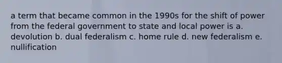 a term that became common in the 1990s for the shift of power from the federal government to state and local power is a. devolution b. dual federalism c. home rule d. new federalism e. nullification