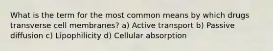 What is the term for the most common means by which drugs transverse cell membranes? a) Active transport b) Passive diffusion c) Lipophilicity d) Cellular absorption