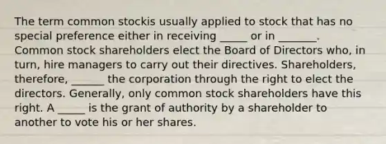 The term common stockis usually applied to stock that has no special preference either in receiving _____ or in _______. Common stock shareholders elect the Board of Directors who, in turn, hire managers to carry out their directives. Shareholders, therefore, ______ the corporation through the right to elect the directors. Generally, only common stock shareholders have this right. A _____ is the grant of authority by a shareholder to another to vote his or her shares.