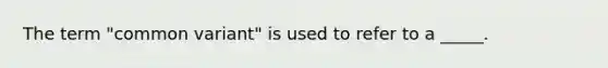 The term "common variant" is used to refer to a _____.