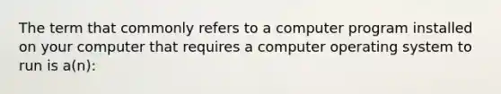 The term that commonly refers to a computer program installed on your computer that requires a computer operating system to run is a(n):