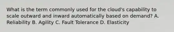 What is the term commonly used for the cloud's capability to scale outward and inward automatically based on demand? A. Reliability B. Agility C. Fault Tolerance D. Elasticity