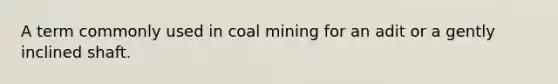 A term commonly used in coal mining for an adit or a gently inclined shaft.