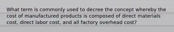 What term is commonly used to decree the concept whereby the cost of manufactured products is composed of direct materials cost, direct labor cost, and all factory overhead cost?