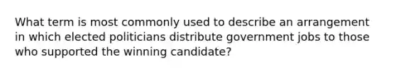 What term is most commonly used to describe an arrangement in which elected politicians distribute government jobs to those who supported the winning candidate?