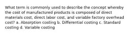 What term is commonly used to describe the concept whereby the cost of manufactured products is composed of direct materials cost, direct labor cost, and variable factory overhead cost? a. Absorption costing b. Differential costing c. Standard costing d. Variable costing