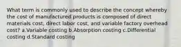 What term is commonly used to describe the concept whereby the cost of manufactured products is composed of direct materials cost, direct labor cost, and variable factory overhead cost? a.Variable costing b.Absorption costing c.Differential costing d.Standard costing