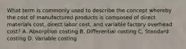 What term is commonly used to describe the concept whereby the cost of manufactured products is composed of direct materials cost, direct labor cost, and variable factory overhead cost? A. Absorption costing B. Differential costing C. Standard costing D. Variable costing