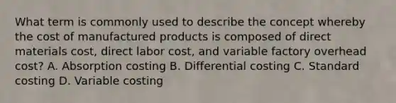 What term is commonly used to describe the concept whereby the cost of manufactured products is composed of direct materials cost, direct labor cost, and variable factory overhead cost? A. Absorption costing B. Differential costing C. Standard costing D. Variable costing